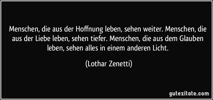 Menschen, die aus der Hoffnung leben, sehen weiter./ Menschen, die aus der Liebe leben, sehen tiefer./ Menschen, die aus dem Glauben leben, sehen alles in einem anderen Licht. (Lothar Zenetti)