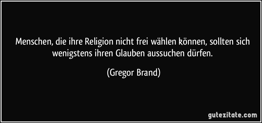 Menschen, die ihre Religion nicht frei wählen können, sollten sich wenigstens ihren Glauben aussuchen dürfen. (Gregor Brand)