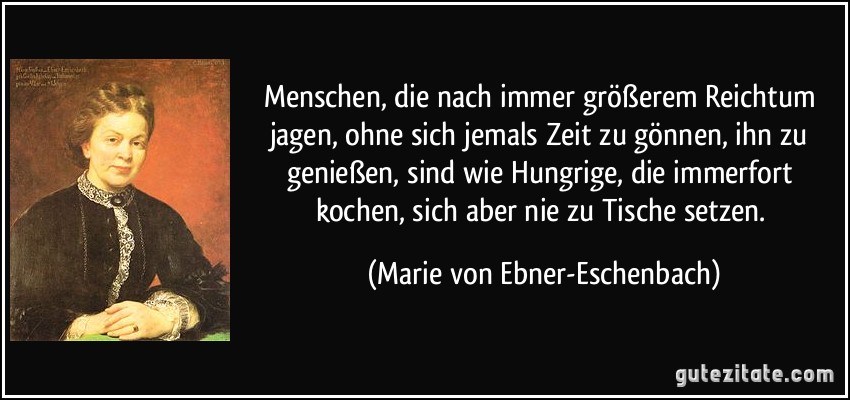 Menschen, die nach immer größerem Reichtum jagen, ohne sich jemals Zeit zu gönnen, ihn zu genießen, sind wie Hungrige, die immerfort kochen, sich aber nie zu Tische setzen. (Marie von Ebner-Eschenbach)