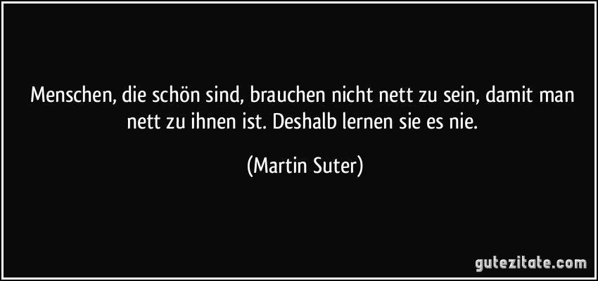 Menschen, die schön sind, brauchen nicht nett zu sein, damit man nett zu ihnen ist. Deshalb lernen sie es nie. (Martin Suter)