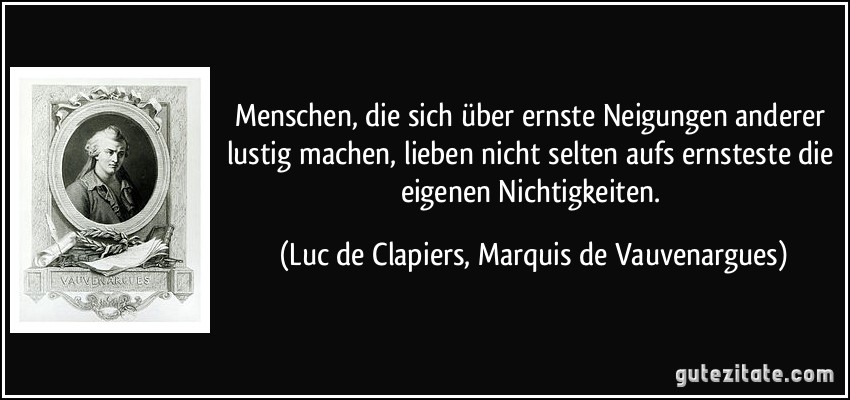 Menschen, die sich über ernste Neigungen anderer lustig machen, lieben nicht selten aufs ernsteste die eigenen Nichtigkeiten. (Luc de Clapiers, Marquis de Vauvenargues)