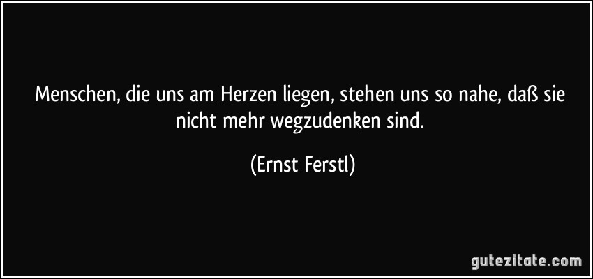 Menschen, die uns am Herzen liegen, stehen uns so nahe, daß sie nicht mehr wegzudenken sind. (Ernst Ferstl)