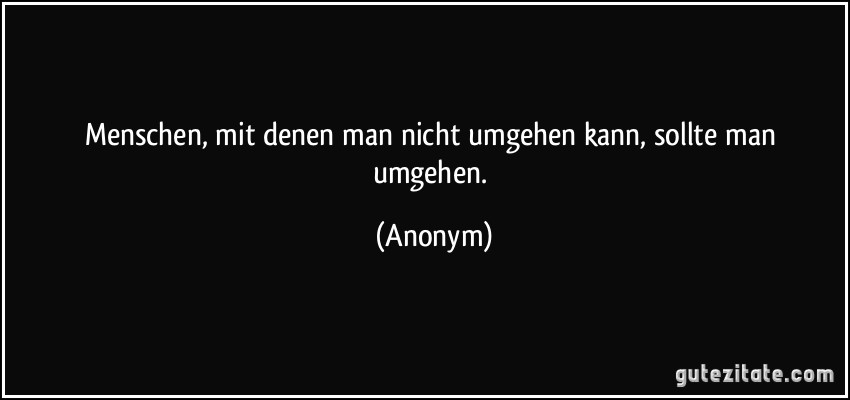 Menschen, mit denen man nicht umgehen kann, sollte man umgehen. (Anonym)