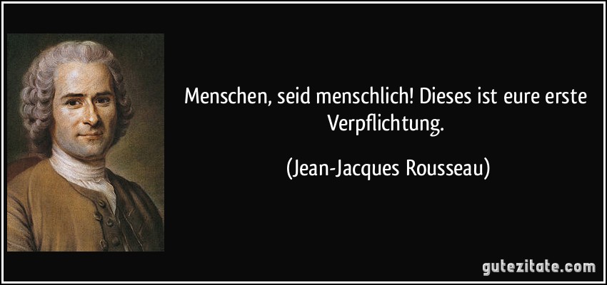 Menschen, seid menschlich! Dieses ist eure erste Verpflichtung. (Jean-Jacques Rousseau)