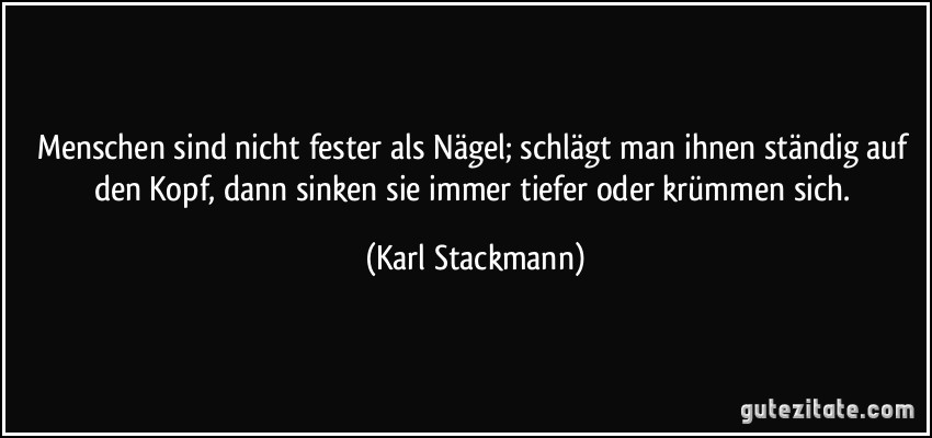 Menschen sind nicht fester als Nägel; schlägt man ihnen ständig auf den Kopf, dann sinken sie immer tiefer oder krümmen sich. (Karl Stackmann)