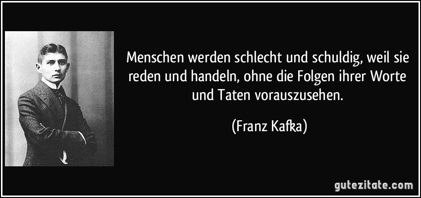 Menschen werden schlecht und schuldig, weil sie reden und handeln, ohne die Folgen ihrer Worte und Taten vorauszusehen. (Franz Kafka)
