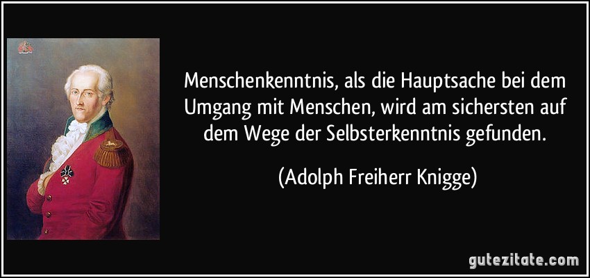 Menschenkenntnis, als die Hauptsache bei dem Umgang mit Menschen, wird am sichersten auf dem Wege der Selbsterkenntnis gefunden. (Adolph Freiherr Knigge)