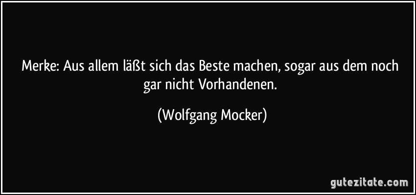 Merke: Aus allem läßt sich das Beste machen, sogar aus dem noch gar nicht Vorhandenen. (Wolfgang Mocker)