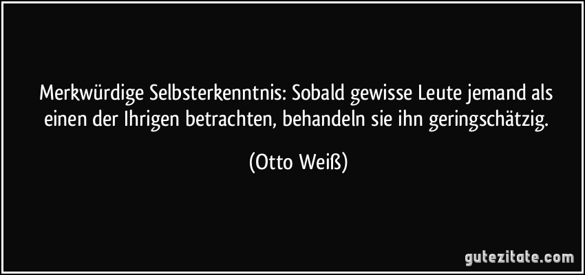 Merkwürdige Selbsterkenntnis: Sobald gewisse Leute jemand als einen der Ihrigen betrachten, behandeln sie ihn geringschätzig. (Otto Weiß)