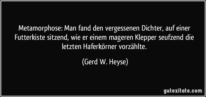 Metamorphose: Man fand den vergessenen Dichter, auf einer Futterkiste sitzend, wie er einem mageren Klepper seufzend die letzten Haferkörner vorzählte. (Gerd W. Heyse)