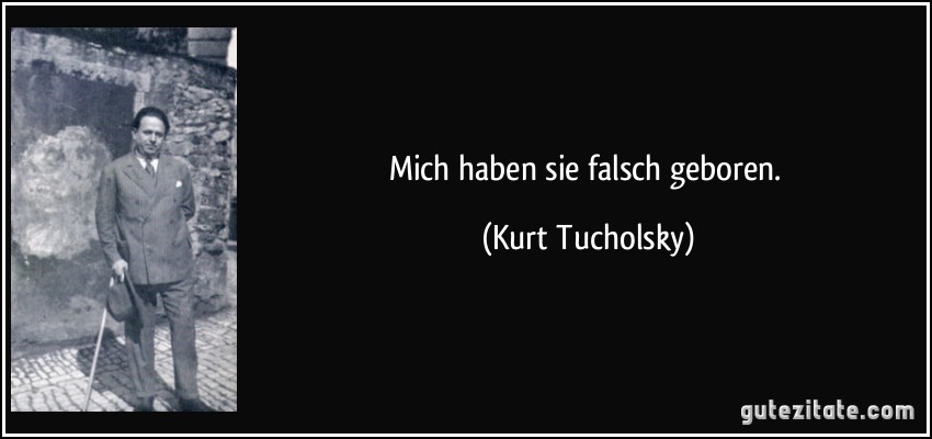 Mich haben sie falsch geboren. (Kurt Tucholsky)