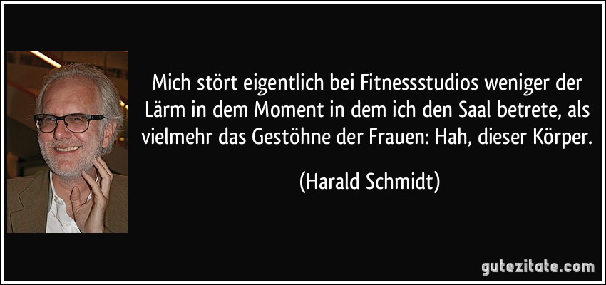 Mich stört eigentlich bei Fitnessstudios weniger der Lärm in dem Moment in dem ich den Saal betrete, als vielmehr das Gestöhne der Frauen: Hah, dieser Körper. (Harald Schmidt)