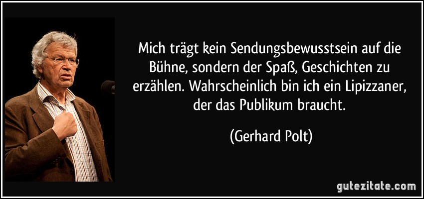 Mich trägt kein Sendungsbewusstsein auf die Bühne, sondern der Spaß, Geschichten zu erzählen. Wahrscheinlich bin ich ein Lipizzaner, der das Publikum braucht. (Gerhard Polt)