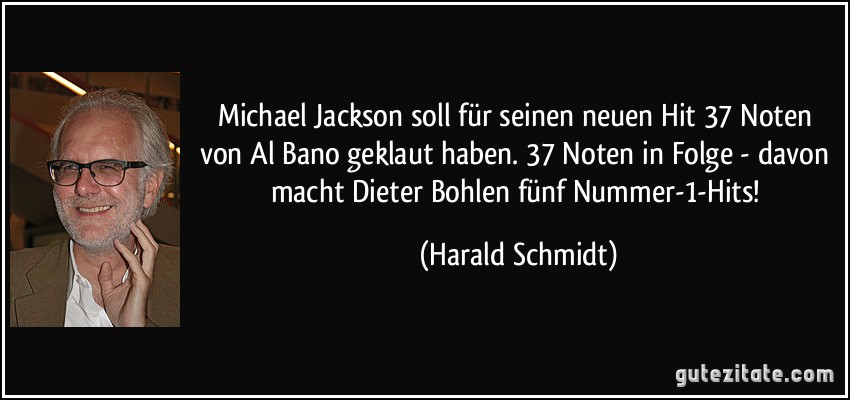 Michael Jackson soll für seinen neuen Hit 37 Noten von Al Bano geklaut haben. 37 Noten in Folge - davon macht Dieter Bohlen fünf Nummer-1-Hits! (Harald Schmidt)