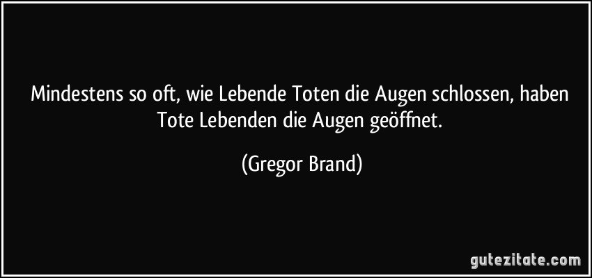 Mindestens so oft, wie Lebende Toten die Augen schlossen, haben Tote Lebenden die Augen geöffnet. (Gregor Brand)