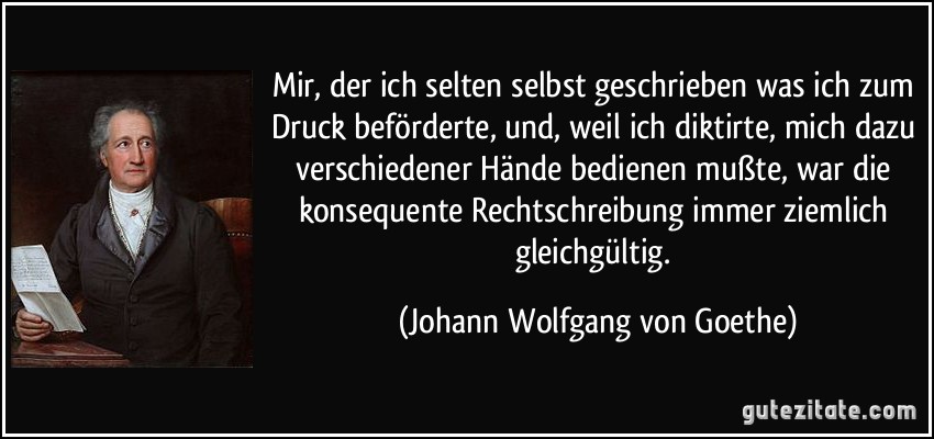 Mir, der ich selten selbst geschrieben was ich zum Druck beförderte, und, weil ich diktirte, mich dazu verschiedener Hände bedienen mußte, war die konsequente Rechtschreibung immer ziemlich gleichgültig. (Johann Wolfgang von Goethe)