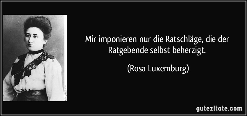 Mir imponieren nur die Ratschläge, die der Ratgebende selbst beherzigt. (Rosa Luxemburg)