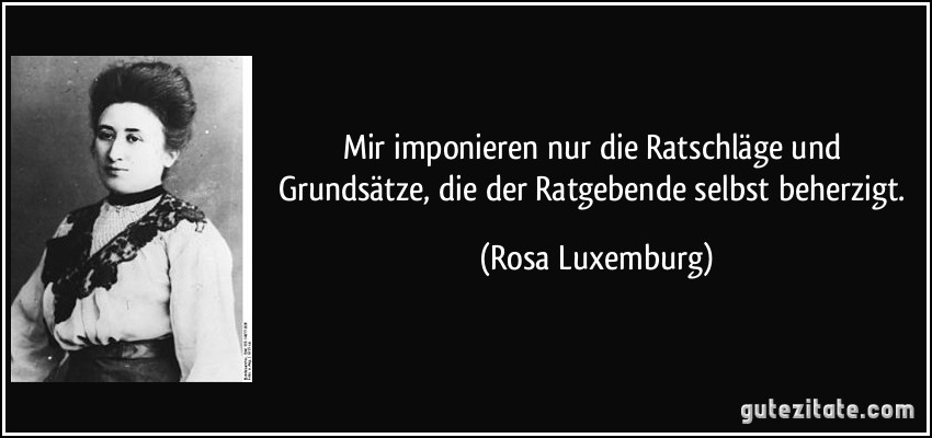 Mir imponieren nur die Ratschläge und Grundsätze, die der Ratgebende selbst beherzigt. (Rosa Luxemburg)
