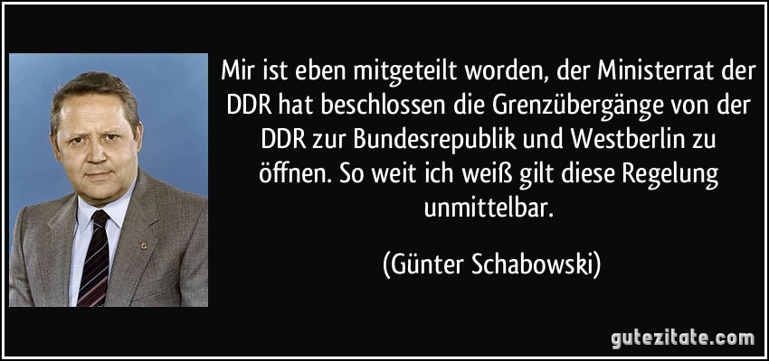 Mir ist eben mitgeteilt worden, der Ministerrat der DDR hat beschlossen die Grenzübergänge von der DDR zur Bundesrepublik und Westberlin zu öffnen. So weit ich weiß gilt diese Regelung unmittelbar. (Günter Schabowski)