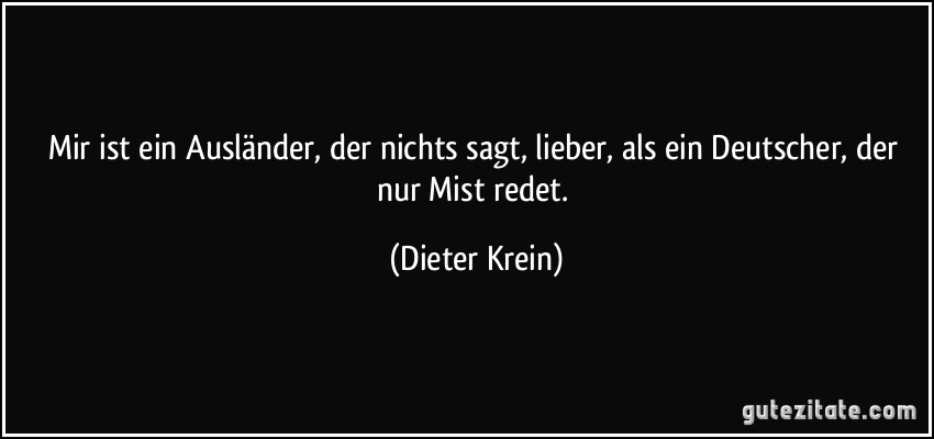 Mir ist ein Ausländer, der nichts sagt, lieber, als ein Deutscher, der nur Mist redet. (Dieter Krein)