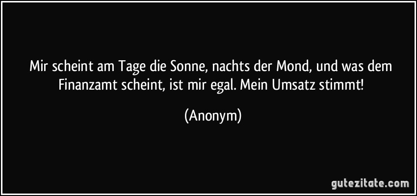 Mir scheint am Tage die Sonne, nachts der Mond, und was dem Finanzamt scheint, ist mir egal. Mein Umsatz stimmt! (Anonym)