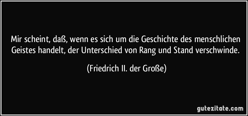 Mir scheint, daß, wenn es sich um die Geschichte des menschlichen Geistes handelt, der Unterschied von Rang und Stand verschwinde. (Friedrich II. der Große)