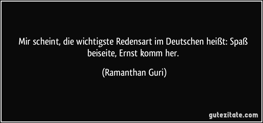 Mir scheint, die wichtigste Redensart im Deutschen heißt: Spaß beiseite, Ernst komm her. (Ramanthan Guri)