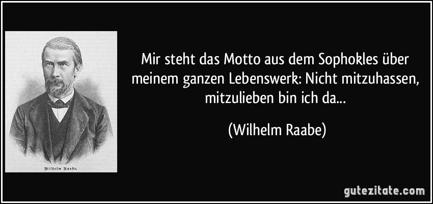 Mir steht das Motto aus dem Sophokles über meinem ganzen Lebenswerk: Nicht mitzuhassen, mitzulieben bin ich da... (Wilhelm Raabe)