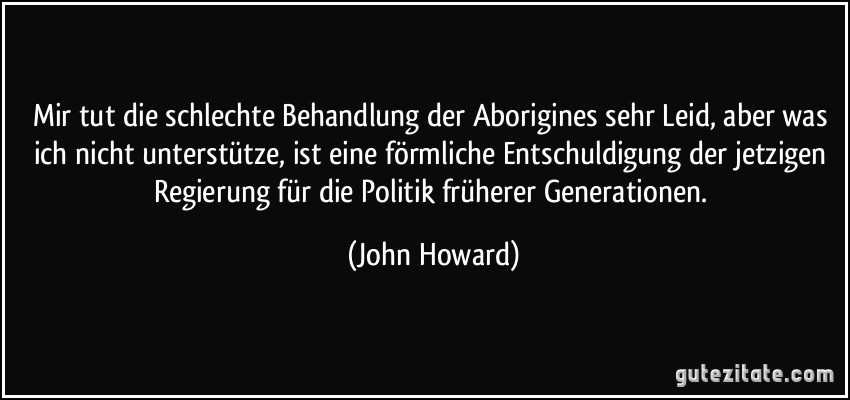 Mir tut die schlechte Behandlung der Aborigines sehr Leid, aber was ich nicht unterstütze, ist eine förmliche Entschuldigung der jetzigen Regierung für die Politik früherer Generationen. (John Howard)