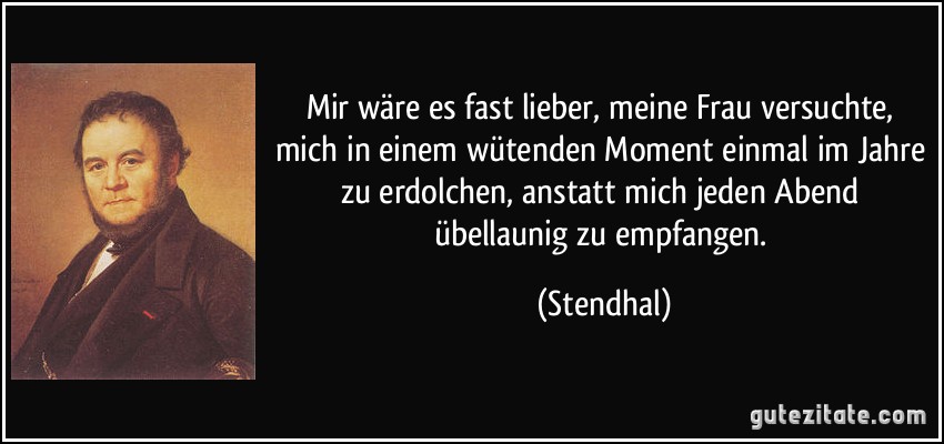 Mir wäre es fast lieber, meine Frau versuchte, mich in einem wütenden Moment einmal im Jahre zu erdolchen, anstatt mich jeden Abend übellaunig zu empfangen. (Stendhal)