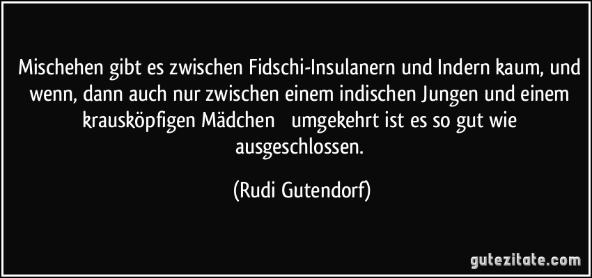 Mischehen gibt es zwischen Fidschi-Insulanern und Indern kaum, und wenn, dann auch nur zwischen einem indischen Jungen und einem krausköpfigen Mädchen  umgekehrt ist es so gut wie ausgeschlossen. (Rudi Gutendorf)