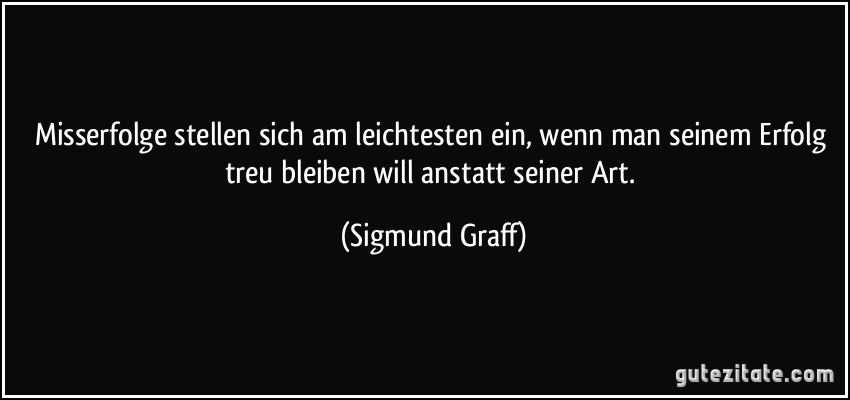 Misserfolge stellen sich am leichtesten ein, wenn man seinem Erfolg treu bleiben will anstatt seiner Art. (Sigmund Graff)