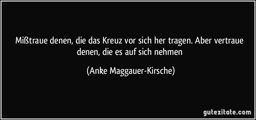 Mißtraue denen, die das Kreuz vor sich her tragen. Aber vertraue denen, die es auf sich nehmen (Anke Maggauer-Kirsche)