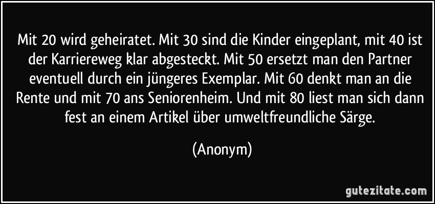 Mit 20 wird geheiratet. Mit 30 sind die Kinder eingeplant, mit 40 ist der Karriereweg klar abgesteckt. Mit 50 ersetzt man den Partner eventuell durch ein jüngeres Exemplar. Mit 60 denkt man an die Rente und mit 70 ans Seniorenheim. Und mit 80 liest man sich dann fest an einem Artikel über umweltfreundliche Särge. (Anonym)