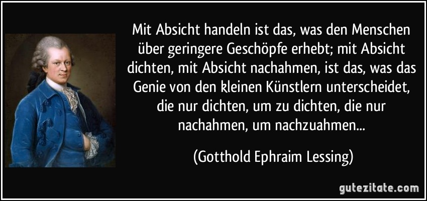 Mit Absicht handeln ist das, was den Menschen über geringere Geschöpfe erhebt; mit Absicht dichten, mit Absicht nachahmen, ist das, was das Genie von den kleinen Künstlern unterscheidet, die nur dichten, um zu dichten, die nur nachahmen, um nachzuahmen... (Gotthold Ephraim Lessing)