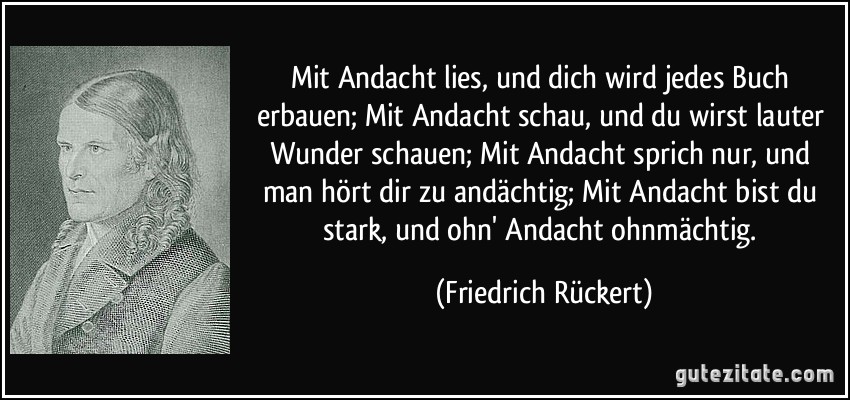 Mit Andacht lies, und dich wird jedes Buch erbauen; Mit Andacht schau, und du wirst lauter Wunder schauen; Mit Andacht sprich nur, und man hört dir zu andächtig; Mit Andacht bist du stark, und ohn' Andacht ohnmächtig. (Friedrich Rückert)