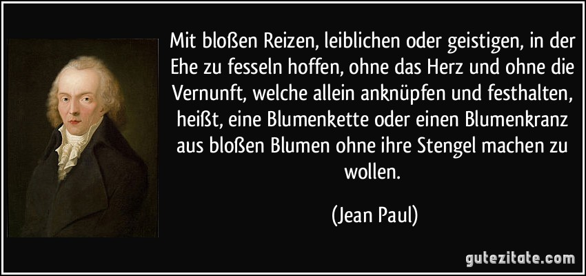Mit bloßen Reizen, leiblichen oder geistigen, in der Ehe zu fesseln hoffen, ohne das Herz und ohne die Vernunft, welche allein anknüpfen und festhalten, heißt, eine Blumenkette oder einen Blumenkranz aus bloßen Blumen ohne ihre Stengel machen zu wollen. (Jean Paul)