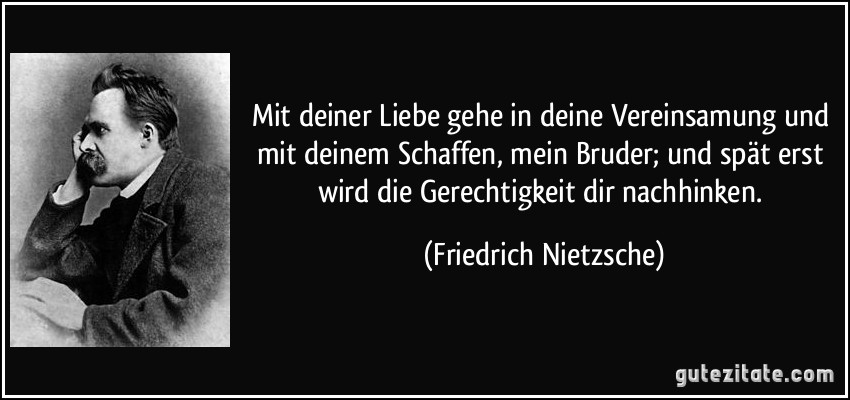 Mit deiner Liebe gehe in deine Vereinsamung und mit deinem Schaffen, mein Bruder; und spät erst wird die Gerechtigkeit dir nachhinken. (Friedrich Nietzsche)