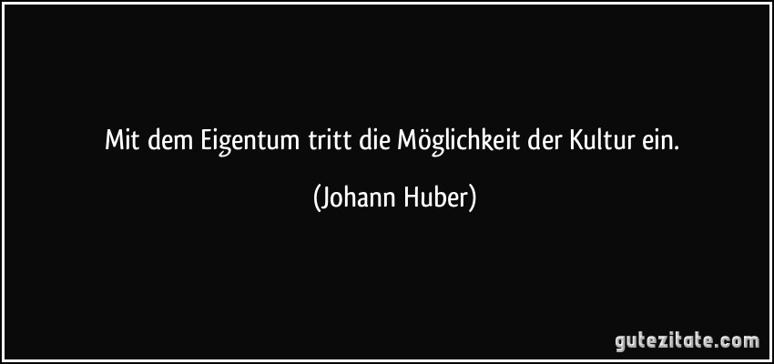 Mit dem Eigentum tritt die Möglichkeit der Kultur ein. (Johann Huber)