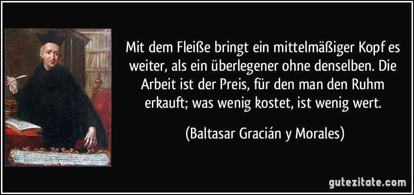 Mit dem Fleiße bringt ein mittelmäßiger Kopf es weiter, als ein überlegener ohne denselben. Die Arbeit ist der Preis, für den man den Ruhm erkauft; was wenig kostet, ist wenig wert. (Baltasar Gracián y Morales)