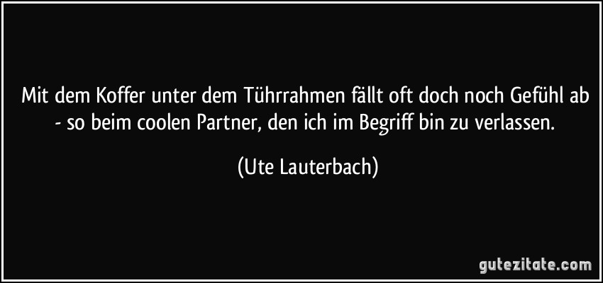 Mit dem Koffer unter dem Tührrahmen fällt oft doch noch Gefühl ab - so beim coolen Partner, den ich im Begriff bin zu verlassen. (Ute Lauterbach)