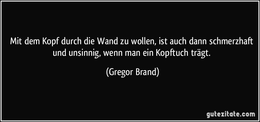 Mit dem Kopf durch die Wand zu wollen, ist auch dann schmerzhaft und unsinnig, wenn man ein Kopftuch trägt. (Gregor Brand)