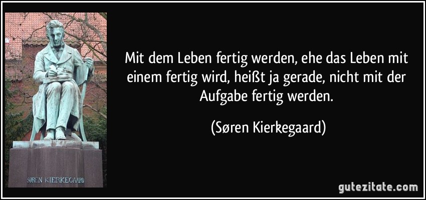 Mit dem Leben fertig werden, ehe das Leben mit einem fertig wird, heißt ja gerade, nicht mit der Aufgabe fertig werden. (Søren Kierkegaard)