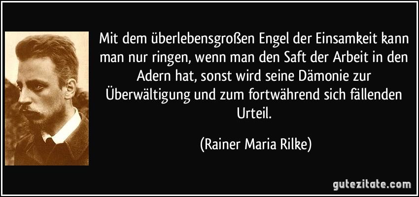 Mit dem überlebensgroßen Engel der Einsamkeit kann man nur ringen, wenn man den Saft der Arbeit in den Adern hat, sonst wird seine Dämonie zur Überwältigung und zum fortwährend sich fällenden Urteil. (Rainer Maria Rilke)