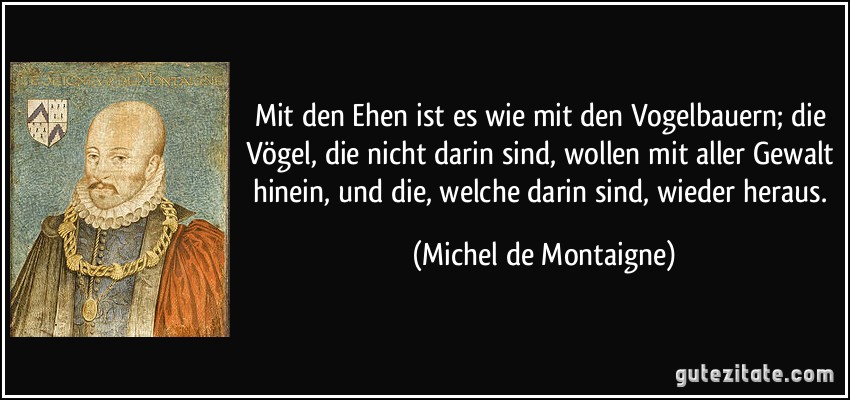 Mit den Ehen ist es wie mit den Vogelbauern; die Vögel, die nicht darin sind, wollen mit aller Gewalt hinein, und die, welche darin sind, wieder heraus. (Michel de Montaigne)