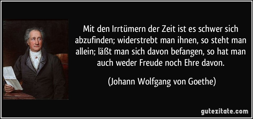 Mit den Irrtümern der Zeit ist es schwer sich abzufinden; widerstrebt man ihnen, so steht man allein; läßt man sich davon befangen, so hat man auch weder Freude noch Ehre davon. (Johann Wolfgang von Goethe)