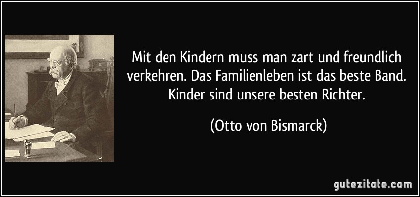 Mit den Kindern muss man zart und freundlich verkehren. Das Familienleben ist das beste Band. Kinder sind unsere besten Richter. (Otto von Bismarck)