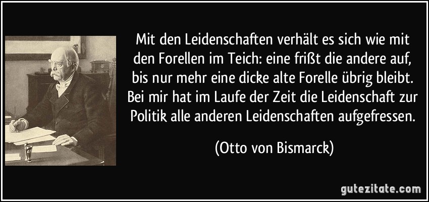 Mit den Leidenschaften verhält es sich wie mit den Forellen im Teich: eine frißt die andere auf, bis nur mehr eine dicke alte Forelle übrig bleibt. Bei mir hat im Laufe der Zeit die Leidenschaft zur Politik alle anderen Leidenschaften aufgefressen. (Otto von Bismarck)