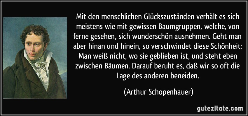 Mit den menschlichen Glückszuständen verhält es sich meistens wie mit gewissen Baumgruppen, welche, von ferne gesehen, sich wunderschön ausnehmen. Geht man aber hinan und hinein, so verschwindet diese Schönheit: Man weiß nicht, wo sie geblieben ist, und steht eben zwischen Bäumen. Darauf beruht es, daß wir so oft die Lage des anderen beneiden. (Arthur Schopenhauer)