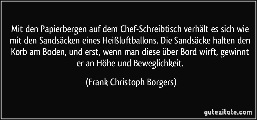 Mit den Papierbergen auf dem Chef-Schreibtisch verhält es sich wie mit den Sandsäcken eines Heißluftballons. Die Sandsäcke halten den Korb am Boden, und erst, wenn man diese über Bord wirft, gewinnt er an Höhe und Beweglichkeit. (Frank Christoph Borgers)